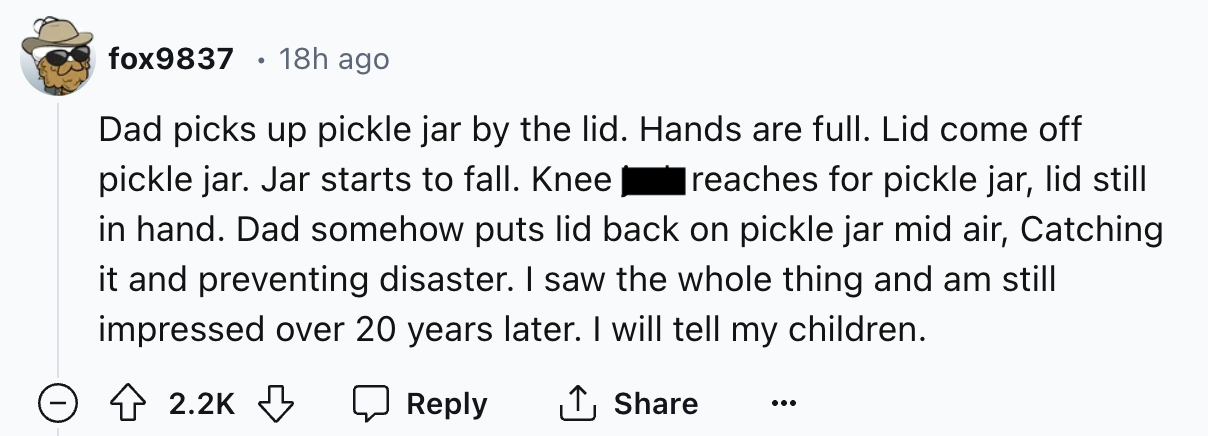 number - fox9837 18h ago Dad picks up pickle jar by the lid. Hands are full. Lid come off pickle jar. Jar starts to fall. Knee reaches for pickle jar, lid still in hand. Dad somehow puts lid back on pickle jar mid air, Catching it and preventing disaster.